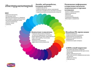 Дизайн, веб-разработка,                           Размещение информации
Инструментарий                                  создание контента                                 в отраслевых каталогах,
                                                - Создание веб-сайтов;                            тематических и торговых
                                                - Создание мобильных сайтов и приложений;
                                                - Написание специфического текстового контента;   площадках
                                                - Создание рекламных материалов для интернета;    - Анализ и подбор площадок;
SEO                                             ...                                               - Медиапланирование;
- Семантический анализ;                                                                           - Advertorial;
- Оптимизация сайта;                                                                              - Автоматизация;
- Факторы региональности, поведения;                                                              - Размещение информации;
- Регистрация в сервисах веб-мастеров;                                                            - Мониторинг и управление;
- Бесплатное размещение ссылок                                                                    …
  с внешних документов;
- Платные ссылки;
- Сниппеты;
...




                                         Консалтинг и аналитика                                    Медийная РК, промо-акция
                                         - Стратегия присутствия в интернете                       - Медиапланирование;
                                           и стратегии продвижения, система KPI;                   - Создание рекламных материалов;
                                         - Проектирование интернет-представительств;               - Первоначальная настройка РК
                                         - Аудит сайта (usability, технический,                    - Управление, корректировка РК;
                                           маркетинговый);                                         - Имиджевые РК;
                                         - Аналитика и отслеживание                                - Специальные акции, конкурсы;
                                           эффективности всех активностей;                         …
                                           …


                                                                                                    eCRM и email-маркетинг
                                                                                                    - Настройка триггерных сообщений;
                                                                                                    - Начальное формирование БД подписчиков;
                                                                                                    - Покупка БД;
                                                                                                    - Дизайн шаблонов рассылок;
                                                                                                    - Подготовка контента, оформление рассылки,
                                                                                                      исполнение;
                                                                                                    - Обработка ответов;
                                                                                                    - Спам-рассылки;
                                                                                                    …
 