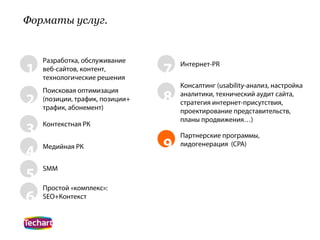Форматы услуг.


    Разработка, обслуживание
1   веб-сайтов, контент,
    технологические решения
                                 7   Интернет-PR


                                     Консалтинг (usability-анализ, настройка
    Поисковая оптимизация
2   (позиции, трафик, позиции+   8   аналитики, технический аудит сайта,
                                     стратегия интернет-присутствия,
    трафик, абонемент)               проектирование представительств,
                                     планы продвижения…)
3   Контекстная РК
                                     Партнерские программы,

4   Медийная РК                  9   лидогенерация (CPA)


    SMM
5
    Простой «комплекс»:
6   SEO+Контекст
 