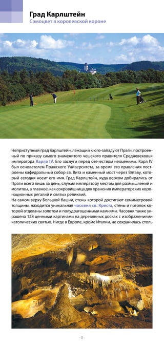 Град Карлштейн
         Самоцвет в королевской короне




Неприступный град Карлштейн, лежащий к юго-западу от Праги, построeн-
ный по приказу самого знаменитого чешского правителя Средневековья
императора Карла IV. Его заслуги перед отечеством неоценимы. Карл IV
был основателем Пражского Университета, за время его правления пост-
роены кафедральный собор св. Вита и каменный мост через Влтаву, кото-
рый сегодня носит его имя. Град Карлштейн, куда верхом добирались от
Праги всего лишь за день, служил императору местом для размышлений и
молитвы, а главное, как сокровищница для хранения императорских коро-
национных регалий и святых реликвий.
На самом верху Большой башни, стены которой достигают семиметровой
толщины, находится уникальная часовня св. Креста, стены и потолок ко-
торой отделаны золотом и полудрагоценными камнями. Часовня также ук-
рашена 128 ценными картинами на деревянных досках с изображениями
католических святых. Нигде в Европе, кроме Италии, не сохранилась столь




                                  -8-
 