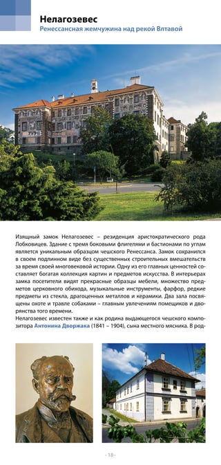 Нелагозевес
        Ренессансная жемчужина над рекой Влтавой




Изящный замок Нелaгозевес – резиденция аристократического рода
Лобковицев. Здание с тремя боковыми флигелями и бастионами по углам
является уникальным образцом чешского Ренессанса. Замок сохранился
в своем подлинном виде без существенных строительных вмешательств
за время своей многовековой истории. Одну из его главных ценностей со-
ставляет богатая коллекция картин и предметов искусства. В интерьерах
замка посетители видят прекрасные образцы мебели, множество пред-
метов церковного обихода, музыкальные инструменты, фарфор, редкие
предметы из стекла, драгоценных металлов и керамики. Два зала посвя-
щены охоте и травле собаками – главным увлечениям помещиков и дво-
рянства того времени.
Нелагозевес известен также и как родина выдающегося чешского компо-
зитора Антонина Дворжака (1841 – 1904), сына местного мясника. В род-




                                 - 18 -
 