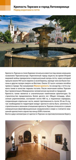 Крепость Терезин и город Литомержице
         Перед воротами в гетто




Крепость Терезин в стиле барокко печально известна под своим немецким
названием Терезиенштадт. Укрепленный город нацисты во время Второй
мировой войны превратили в пересылочный лагерь-гетто, через который
прошло около140 тысяч евреев со всей Европы, прежде чем они были пос-
ланы в другие лагеря смерти на Востоке. Около 35 тысяч человек погибли
прямо в городе. Так называемая Малая крепость по соседству с гетто слу-
жила также в качестве тюрьмы гестапо. После окончания войны Терезин
был провозглашен Мемориалом человеческих мучений и страданий.
Крепость также является и значительным памятником архитектуры. Ее
строительство продолжалось более десяти лет. Общая площадь, обне-
сенная укреплениями, составляет почти 400 га, а подземные коридоры,
соединяющие отдельные части, имеют протяженность почти 30 км. В слу-
чае необходимости территория вокруг крепости могла быть затоплена. В
строительном и военном отношении крепость Терезин относится к самым
совершенным фортификационным сооружениям в мире и считается вер-
шиной крепостного зодчества конца XVIII столетия.
Всего в двух километрах от крепости Терезин на противоположном берегу
 
