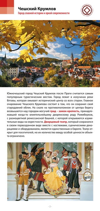 Чешский Крумлов
        Город славной истории и яркой современности




Южночешский город Чешский Крумлов после Праги считается самым
популярным туристическим местом. Город лежит в излучинах реки
Влтавы, которая омывает исторический центр со всех сторон. Главное
очарование Чешского Крумлова состоит в том, что он сохранил свой
стародавний облик. На скале на противоположном от центра берегу
возвышается над городом могучий град – замок-крепость, принадле-
жавший когда-то влиятельнейшему дворянскому роду Рожмберков,
с  разноцветной ренессансной башней, с которой открываются изуми-
тельные виды на окрестности. Дворцовый театр, который сохранился
в своем первозданном виде вместе с костюмами, сценическими деко-
рациями и оборудованием, является единственным в Европе. Театр от-
крыт для посетителей, но их количество ввиду особой ценности объек-
та ограничено.




                                 -2-
 
