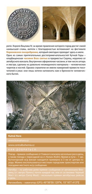 ропе. Короля Вацлава IV, за время правления которого город достиг своей
наивысшей славы, жители с благодарностью вспоминают на фестивале
Королевское посеребрение, который ежегодно проходит здесь в июле.
Одна из самых притягательных достопримечательностей Кутной Горы –
кладбищенская часовня Всех святых в предместье Седлец, недалеко от
автобусного вокзала. Внутреннее оформление часовни, в том числе алтарь
и люстра, сделаны из довольно неожиданного материала – человеческих
черепов и костей. Однако строители не имели намерений привести посе-
тителей в ужас: они лишь хотели напомнить нам о бренности человечес-
кого бытия.




 Kutná Hora
 www.kutnahora.cz
 www.centralbohemia.cz
 К А К Д О Б РАТ Ь С Я :
 Поезд – прямое сообщение от Главного вокзала несколько раз в день,
 а также поезда с пересадкой на ст. Колин (Kolín). Время в пути – 1 час.
 Кутногорский ж/д вокзал находится примерно в 3 км от центра го-
 рода. Можно воспользоваться местным городским транспортом или
 поездами местного ж/д сообщения.
 Автобус – по рабочим дням прямое сообщение от автовокзала Фло-
 ренц (ст. метро Florenc) почти каждый час или от остановки Черный
 Мост (ст. метро Černý Most) - несколько прямых автобусных рейсов
 в день.
 Автомобиль – навигатор (GPS): 49°56'59.129"N, 15°16'7.413"E

                                  -7-
 