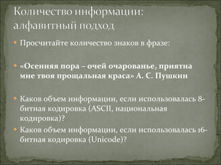Просчитайте количество знаков в фразе: «Осенняя пора – очей очарованье, приятна мне твоя прощальная краса» А. С. Пушкин Каков объем информации, если использовалась 8-битная кодировка ( ASCII , национальная кодировка)? Каков объем информации, если использовалась 16-битная кодировка ( Unicode) ? 