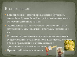 Естественные – разговорные языки (русский, английский, китайский и т.д.) и созданные на их основе письменные языки. Формальные языки – системы счисления, язык математики, химии, языки программирования и т.п. Отличие формальных языков от естественных в существовании ограниченного количества строгих правил грамматики и синтаксиса и в однозначности смысла записи Пример: «Я махнул кистью»  
