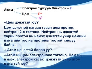 Электрон бүрхүүл- Электрон – e-
Атом
         Цөм      P+
                   n0
Цөм цэнэгтэй юу?

Цөм цэнэгтэй яагаад гэвэл цөм протон,
нейтрон 2-с тогтоно. Нейтрон нь цэнэггүй
харин протон нь нэмэх цэнэгтэй учир цөмийн
цэнэгийн тоо нь протоны тоотой тэнцүү
байна.
 Атом цэнэгтэй болов уу?

Атом нь цөм электроноос тогтоно. Цөм нь
нэмэх, электрон хасах цэнэгтэй учир атом
цэнэгтэй юу?
 