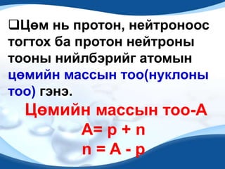 Цөм нь протон, нейтроноос
тогтох ба протон нейтроны
тооны нийлбэрийг атомын
цөмийн массын тоо(нуклоны
тоо) гэнэ.
  Цөмийн массын тоо-A
       А= p + n
       n=A-p
 