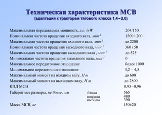 Техническая характеристика МСВ
             (адаптация к тракторам тягового класса 1,4 – 2,0)


Максимальная передаваемая мощность, л.с. /кW                204/150
Номинальная частота вращения входного вала, мин-1           1500±200
Максимальная частота вращения входного вала, мин-1          до 2200
Номинальная частота вращения выходного вала, мин-1          360±50
Максимальная частота вращения выходного вала , мин-1        до 525
Минимальная частота вращения выходного вала, мин-1          0
Максимальное передаточное отношение                         более 1000
Минимальное передаточное отношение                          4,2 – 4,5
Максимальный момент на входном валу, Нм                    до 600
Максимальный момент на выходном валу, Нм                  до 2800
КПД МСВ                                                    0,93–0,96
Габаритные размеры, не более, мм          длина            565
                                          ширина           480
                                          высота           390
Масса МСВ, кг                                              150±20
 