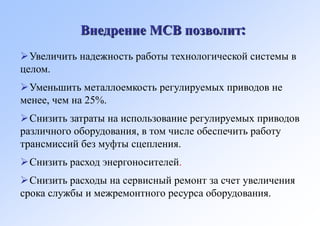 Внедрение МСВ позволит:
Увеличить надежность работы технологической системы в
целом.
Уменьшить металлоемкость регулируемых приводов не
менее, чем на 25%.
Снизить затраты на использование регулируемых приводов
различного оборудования, в том числе обеспечить работу
трансмиссий без муфты сцепления.
Снизить расход энергоносителей.
Снизить расходы на сервисный ремонт за счет увеличения
срока службы и межремонтного ресурса оборудования.
 