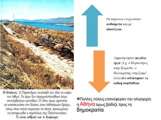 ΒΑΣΙΛΕΙΑ ΑΡΙΣΤΟΚΡΑΤΙΑ ΟΛΙΓΑΡΧΙΑ ΤΥΡΑΝΝΙΔΑ 
Βασιλεία είχε 
παρακμάσει. 
Άριστοι =πλούσιοι 
ιδιοκτήτες γης, 
ευγενείς, παλιοί 
σύμβουλοι του βασιλιά. 
Ολίγοι= νέα 
τάξη που απέκτησε 
πλούτο – χρήματα – 
με την ανάπτυξη 
του εμπορίου. 
Φιλόδοξα άτομα, 
κατάφεραν με λαϊκή 
πολλές φορές 
υποστήριξη να 
επιβάλουν τυραννι 
κό καθεστώς. 
Ένας μονάρχης 
Κληρονομικό 
αξίωμα. 
Δεν 
καταργήθηκε, 
έπαψε να είναι 
το πρώτο σε 
εξουσία αξίωμα 
Λίγοι «Αριστίνδην» 
Καταγωγή 
Τάξη «κλειστή» 
Λίγοι «Πλουτίνδην» 
πλούτος 
Ένας άρχοντας 
φιλοδοξία 
 