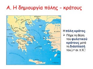 Α. Η δημιουργία πόλης - κράτους 
Η πόλη κράτος: 
 Πήρε τη θέση του φυλετικού κράτους μετά τη διάσπασή του(8ος αι. π.Χ.) 
Τι είναιπ όλη- κράτος; 
Η π όλη- κράτος είναι μια ιδιαίτερη 
μορφή π ολιτικής οργάνωσης π ου τη 
συναντάμε σε διάφορες π εριοχές του 
αρχαίου κόσμου ήδη απ ό την3 η χιλιετία 
π. Χ. ( Μεσοπ οταμία, Συροπ αλαιστίνη, 
Ιταλική χερσόνησος). Με τον όρο «π όλη- 
κράτος» εννοούμε ένα μικρό σε έκταση 
κράτος. Το κράτος αυτό απ οτελείται απ ό 
το άστυ και τη χώρα, δηλαδή την 
αγροτική π εριοχή π ου βρίσκεται γύρω 
απ ό το άστυ. 
http://museduc.gr/docs/Istoria/A/04 
%20KEFALAIO%20A.pdf 
 