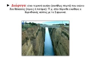 ► Διώρυγα: είναι τεχνητό αυλάκι (συνήθως πλωτό) που ενώνει 
δύο θάλασσες (λίμνες ή ποτάμια). Π.χ. στην Κόρινθο ενώθηκε ο 
Κορινθιακός κόλπος με το Σαρωνικό. 
 