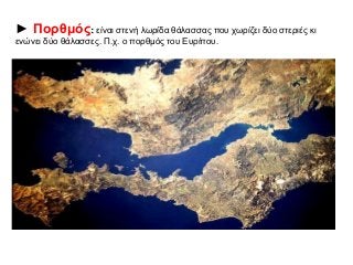 ► Πορθμός: είναι στενή λωρίδα θάλασσας που χωρίζει δύο στεριές κι 
ενώνει δύο θάλασσες. Π.χ. ο πορθμός του Ευρίπου. 
 