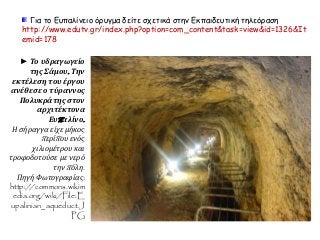 Για το Ευπαλίνειο όρυγμα δείτε σχετικά στην Εκπαιδευτική τηλεόραση 
http://www.edutv.gr/index.php?option=com_content&task=view&id=1326&It 
emid=178 
► Το υδραγωγείο 
της Σάμου. Την 
εκτέλεση του έργου 
ανέθεσε ο τύραννος 
Πολυκράτης στον 
αρχιτέκτονα 
Ευπ αλίνο. 
Η σήραγγα είχε μήκος 
π ερίπ ου ενός 
χιλιομέτρου και 
τροφοδοτούσε με νερό 
τηνπ όλη. 
Πηγή Φωτογραφίας: 
http://commons.wikim 
edia.org/wiki/File:E 
upalinian_aqueduct.J 
PG 
 