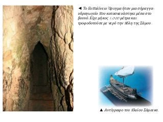 ◄ Το Ευπ αλίνειο Όρυγμα ήταν μια σήραγγα- 
υδραγωγείοπ ου κατασκευάστηκε μέσα στο 
βουνό. Είχε μήκος1.000 μέτρα και 
τροφοδοτούσε με νερό τηνπ όλη της Σάμου. 
▲ Αντίγραφο τουπ λοίου Σάμαινα. 
 