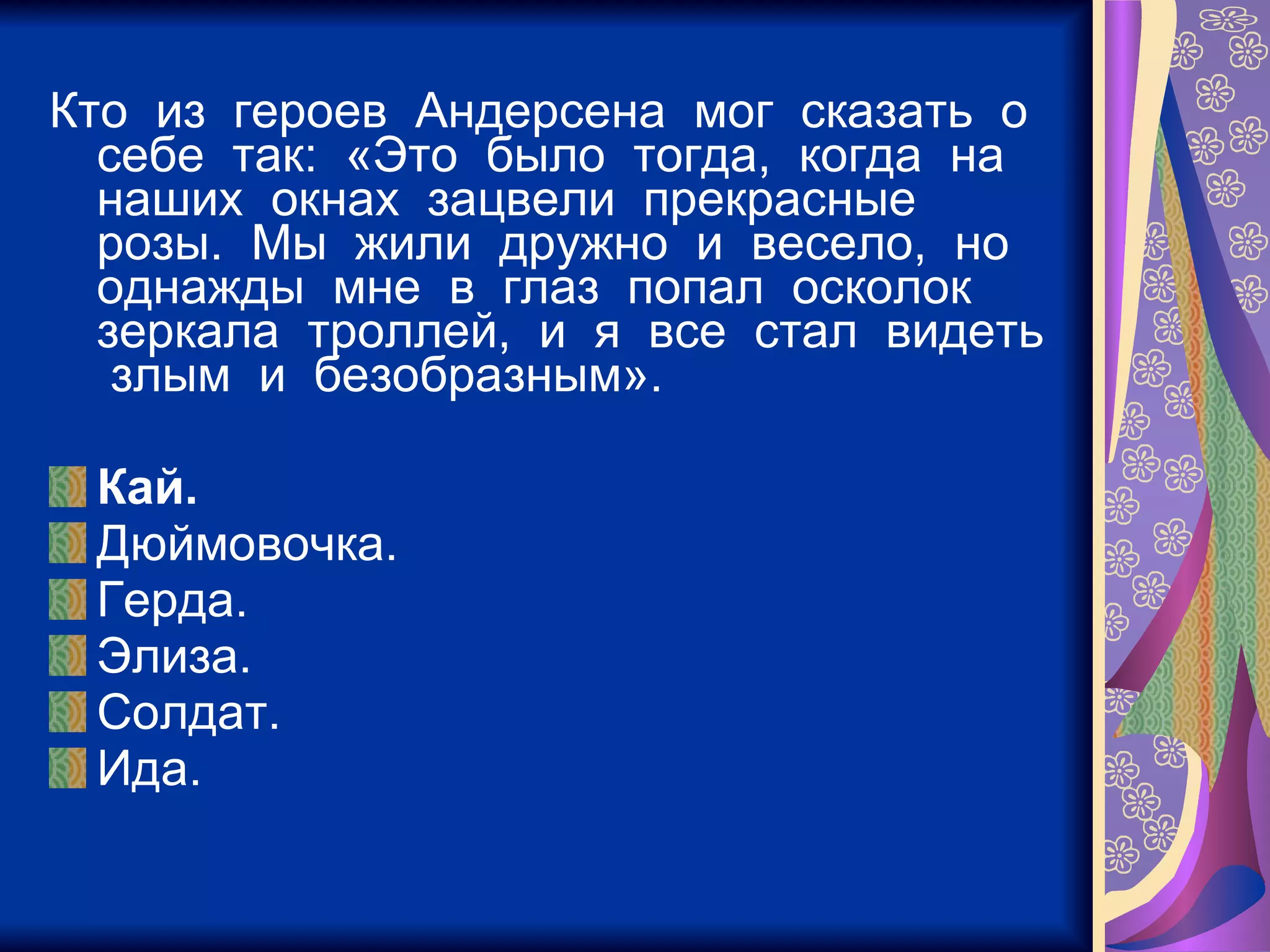 Кто  из  героев  Андерсена  мог  сказать  о  себе  так:  «Это  было  тогда,  когда  на  наших  окнах  зацвели  прекрасные  розы.  Мы  жили  дружно  и  весело,  но  однажды  мне  в  глаз  попал  осколок  зеркала  троллей,  и  я  все  стал  видеть  злым  и  безобразным». Кай. Дюймовочка. Герда. Элиза. Солдат. Ида. 