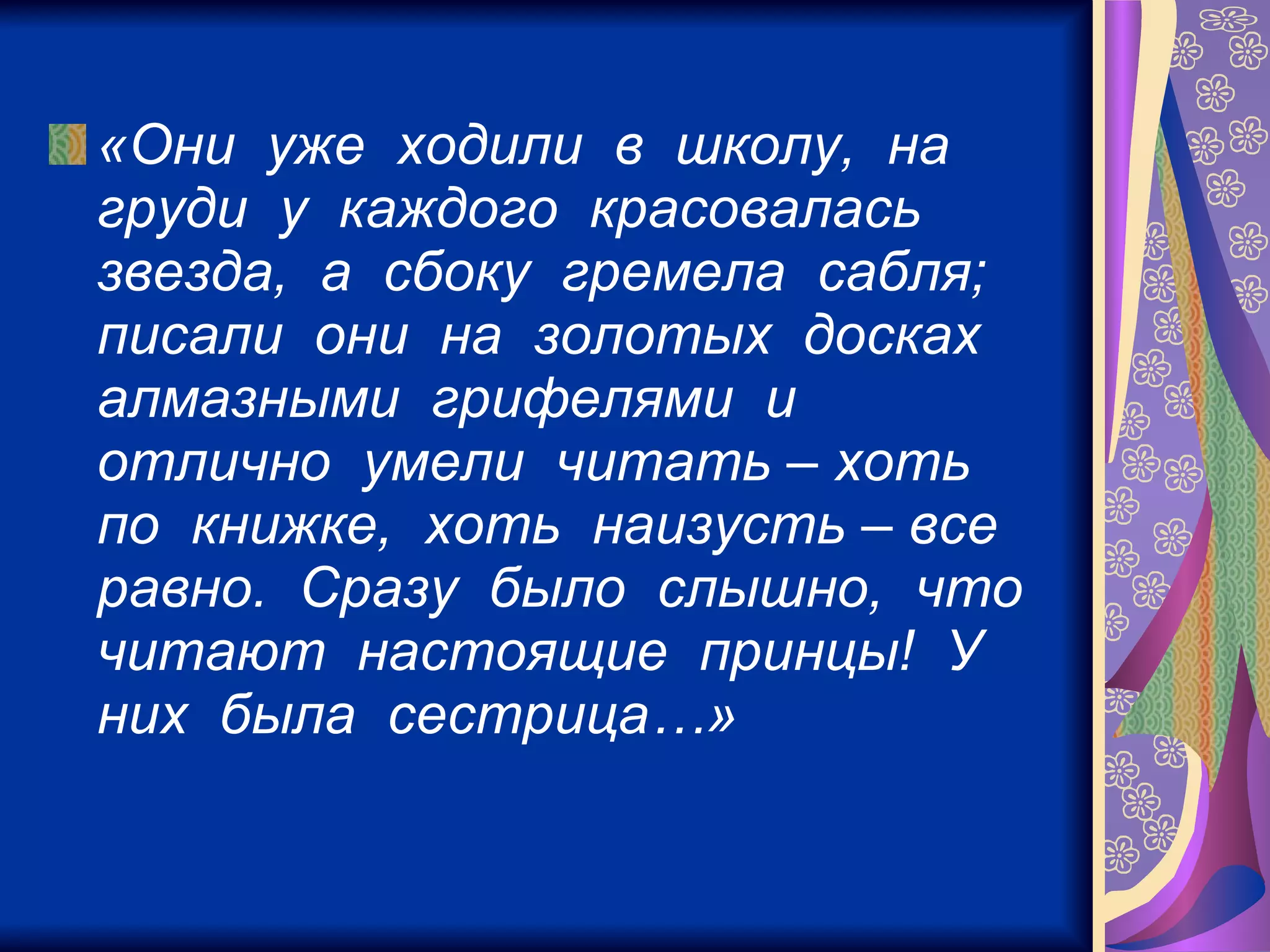 «Они  уже  ходили  в  школу,  на  груди  у  каждого  красовалась  звезда,  а  сбоку  гремела  сабля;  писали  они  на  золотых  досках  алмазными  грифелями  и  отлично  умели  читать – хоть  по  книжке,  хоть  наизусть – все  равно.  Сразу  было  слышно,  что  читают  настоящие  принцы!  У  них  была  сестрица…»   