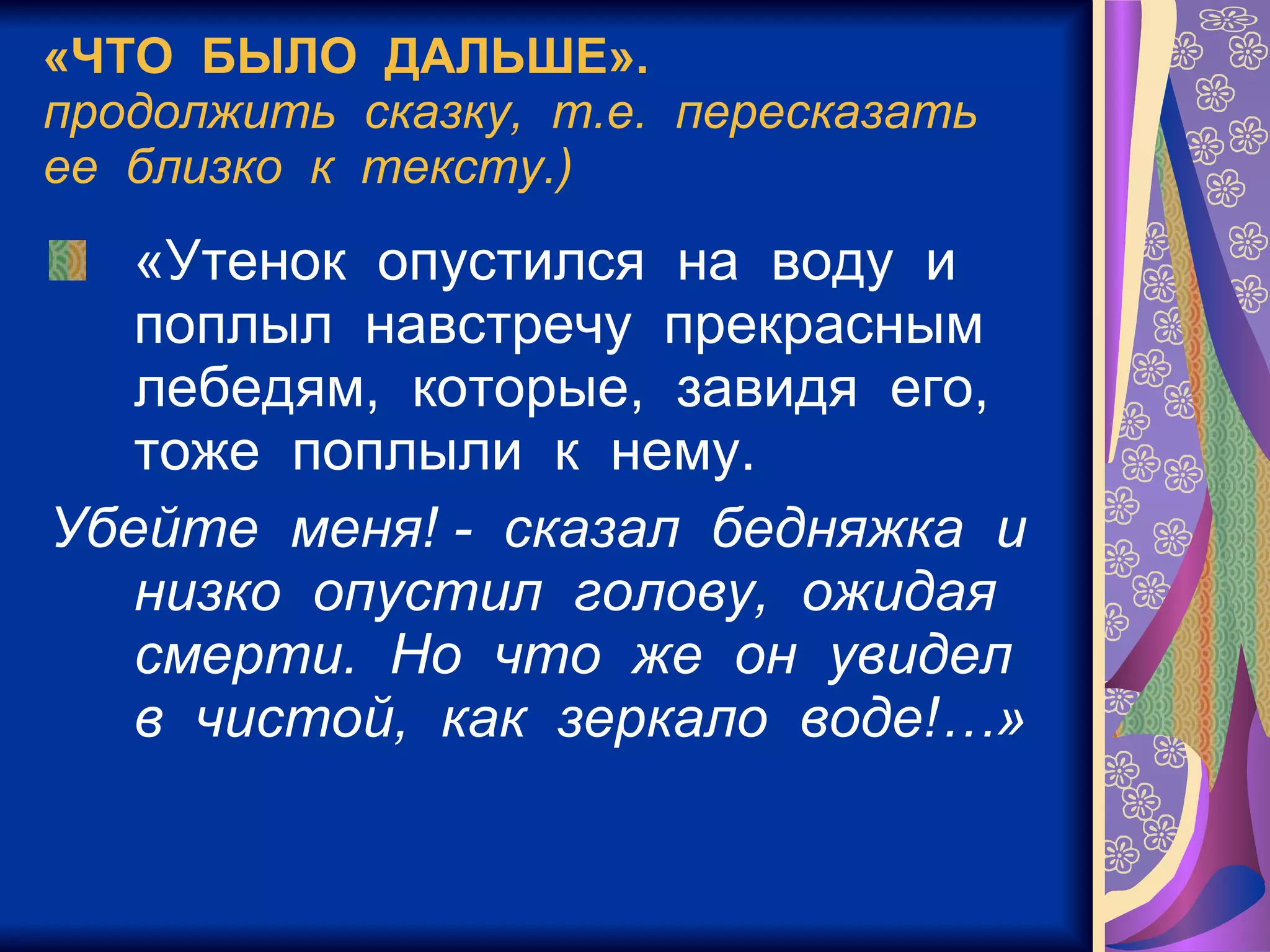 «ЧТО  БЫЛО  ДАЛЬШЕ». продолжить  сказку,  т.е.  пересказать  ее  близко  к  тексту.) «Утенок  опустился  на  воду  и  поплыл  навстречу  прекрасным  лебедям,  которые,  завидя  его,  тоже  поплыли  к  нему. Убейте  меня! -  сказал  бедняжка  и  низко  опустил  голову,  ожидая  смерти.  Но  что  же  он  увидел  в  чистой,  как  зеркало  воде!…»   
