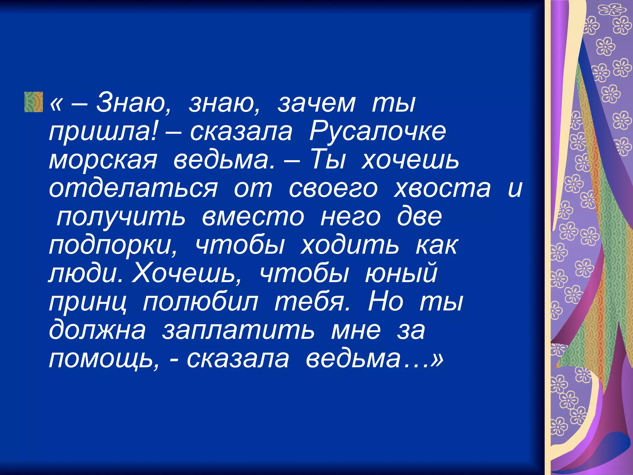 « – Знаю,  знаю,  зачем  ты  пришла! – сказала  Русалочке  морская  ведьма. – Ты  хочешь  отделаться  от  своего  хвоста  и  получить  вместо  него  две  подпорки,  чтобы  ходить  как  люди. Хочешь,  чтобы  юный  принц  полюбил  тебя.  Но  ты  должна  заплатить  мне  за  помощь, - сказала  ведьма…»   