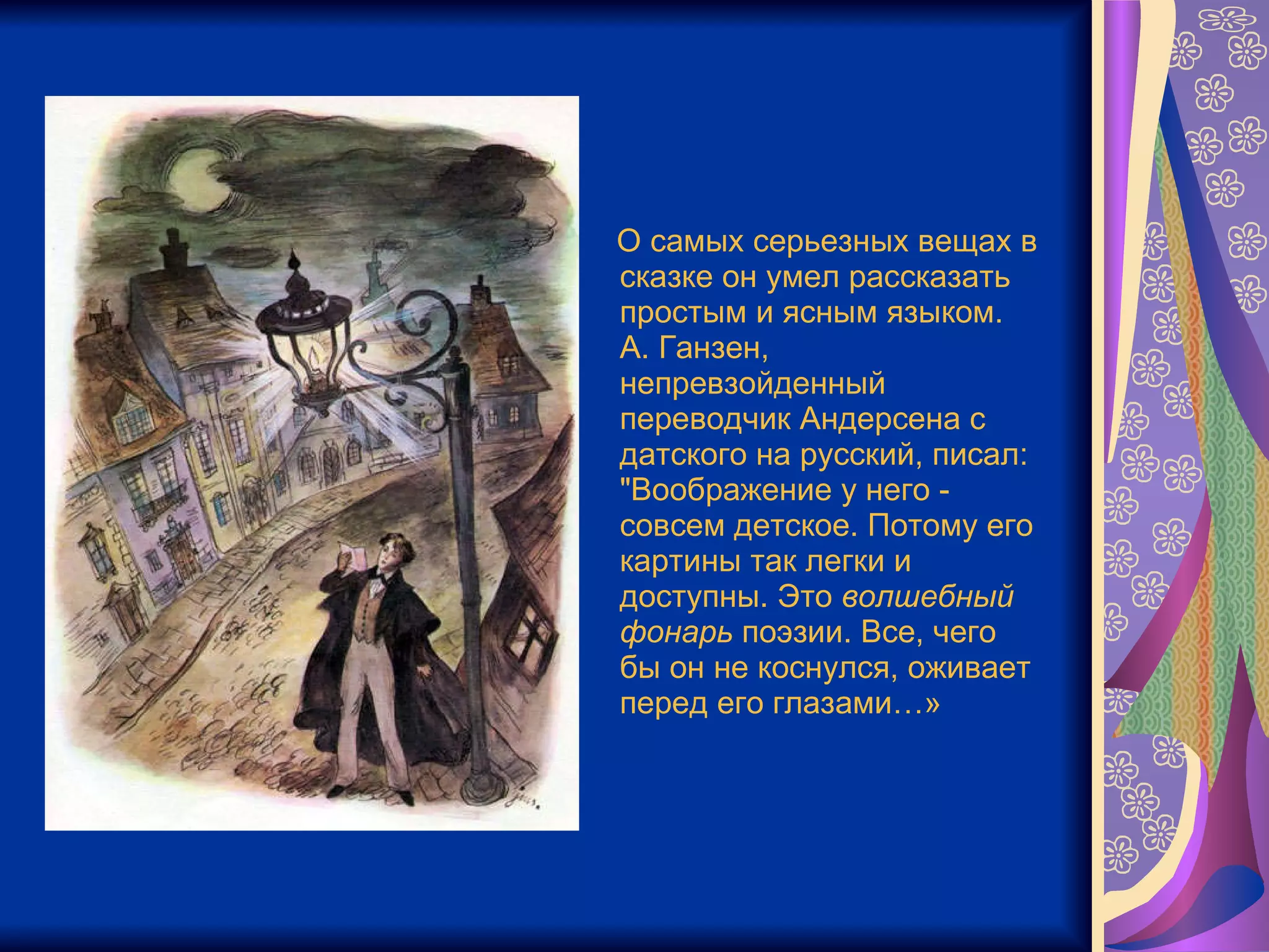О самых серьезных вещах в сказке он умел рассказать простым и ясным языком.  А. Ганзен, непревзойденный переводчик Андерсена с датского на русский, писал: "Воображение у него - совсем детское. Потому его картины так легки и доступны. Это  волшебный   фонарь  поэзии. Все, чего бы он не коснулся, оживает перед его глазами…» 