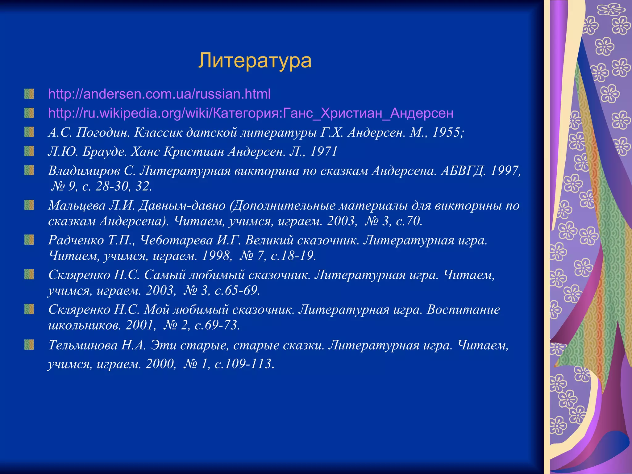 Литература   http://andersen.com.ua/russian.html http://ru.wikipedia.org/wiki/Категория:Ганс_Христиан_Андерсен А.С. Погодин. Классик датской литературы Г.Х. Андерсен. М., 1955;  Л.Ю. Брауде. Ханс Кристиан Андерсен. Л., 1971 Владимиров С. Литературная викторина по сказкам Андерсена. АБВГД. 1997,  № 9, с. 28-30, 32. Мальцева Л.И. Давным-давно (Дополнительные материалы для викторины по сказкам Андерсена). Читаем, учимся, играем. 2003,  № 3, с.70. Радченко Т.П., Че6отарева И.Г. Великий сказочник. Литературная игра. Читаем, учимся, играем. 1998,  № 7, с.18-19. Скляренко Н.С. Самый любимый сказочник. Литературная игра. Читаем, учимся, играем. 2003,  № 3, с.65-69. Скляренко Н.С. Мой любимый сказочник. Литературная игра. Воспитание школьников. 2001,  № 2, с.69-73. Тельминова Н.А. Эти старые, старые сказки. Литературная игра. Читаем, учимся, играем. 2000,  № 1, с.109-113 . 