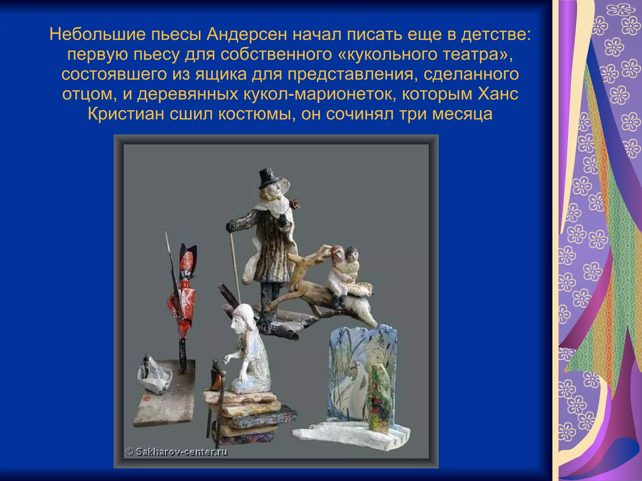 Небольшие пьесы Андерсен начал писать еще в детстве: первую пьесу для собственного «кукольного театра», состоявшего из ящика для представления, сделанного отцом, и деревянных кукол-марионеток, которым Ханс Кристиан сшил костюмы, он сочинял три месяца 