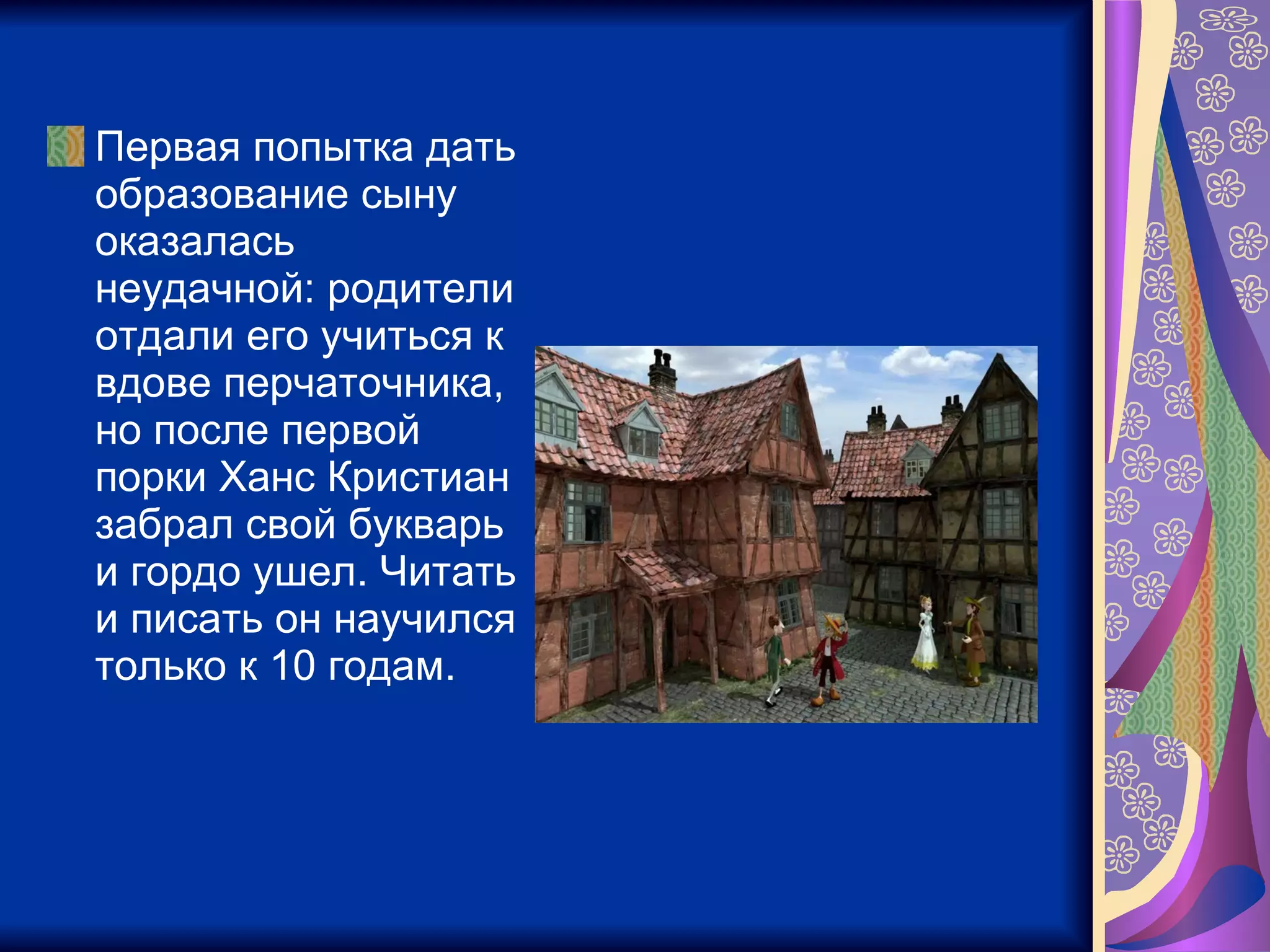 Первая попытка дать образование сыну оказалась неудачной: родители отдали его учиться к вдове перчаточника, но после первой порки Ханс Кристиан забрал свой букварь и гордо ушел. Читать и писать он научился только к 10 годам.  