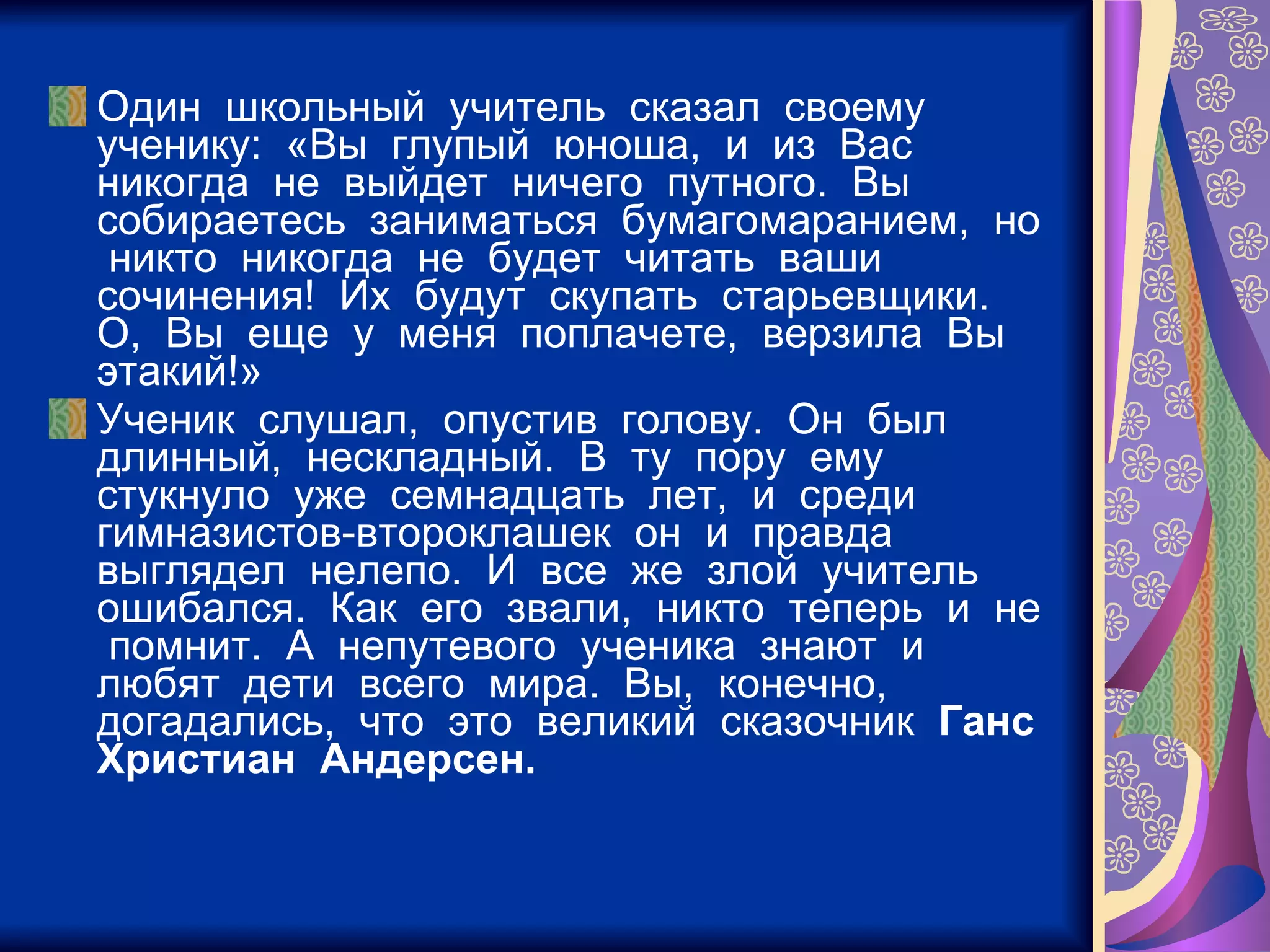 Один  школьный  учитель  сказал  своему  ученику:  «Вы  глупый  юноша,  и  из  Вас  никогда  не  выйдет  ничего  путного.  Вы  собираетесь  заниматься  бумагомаранием,  но  никто  никогда  не  будет  читать  ваши  сочинения!  Их  будут  скупать  старьевщики.  О,  Вы  еще  у  меня  поплачете,  верзила  Вы  этакий!» Ученик  слушал,  опустив  голову.  Он  был  длинный,  нескладный.  В  ту  пору  ему  стукнуло  уже  семнадцать  лет,  и  среди  гимназистов-второклашек  он  и  правда  выглядел  нелепо.  И  все  же  злой  учитель  ошибался.  Как  его  звали,  никто  теперь  и  не  помнит.  А  непутевого  ученика  знают  и  любят  дети  всего  мира.  Вы,  конечно,  догадались,  что  это  великий  сказочник  Ганс  Христиан  Андерсен. 