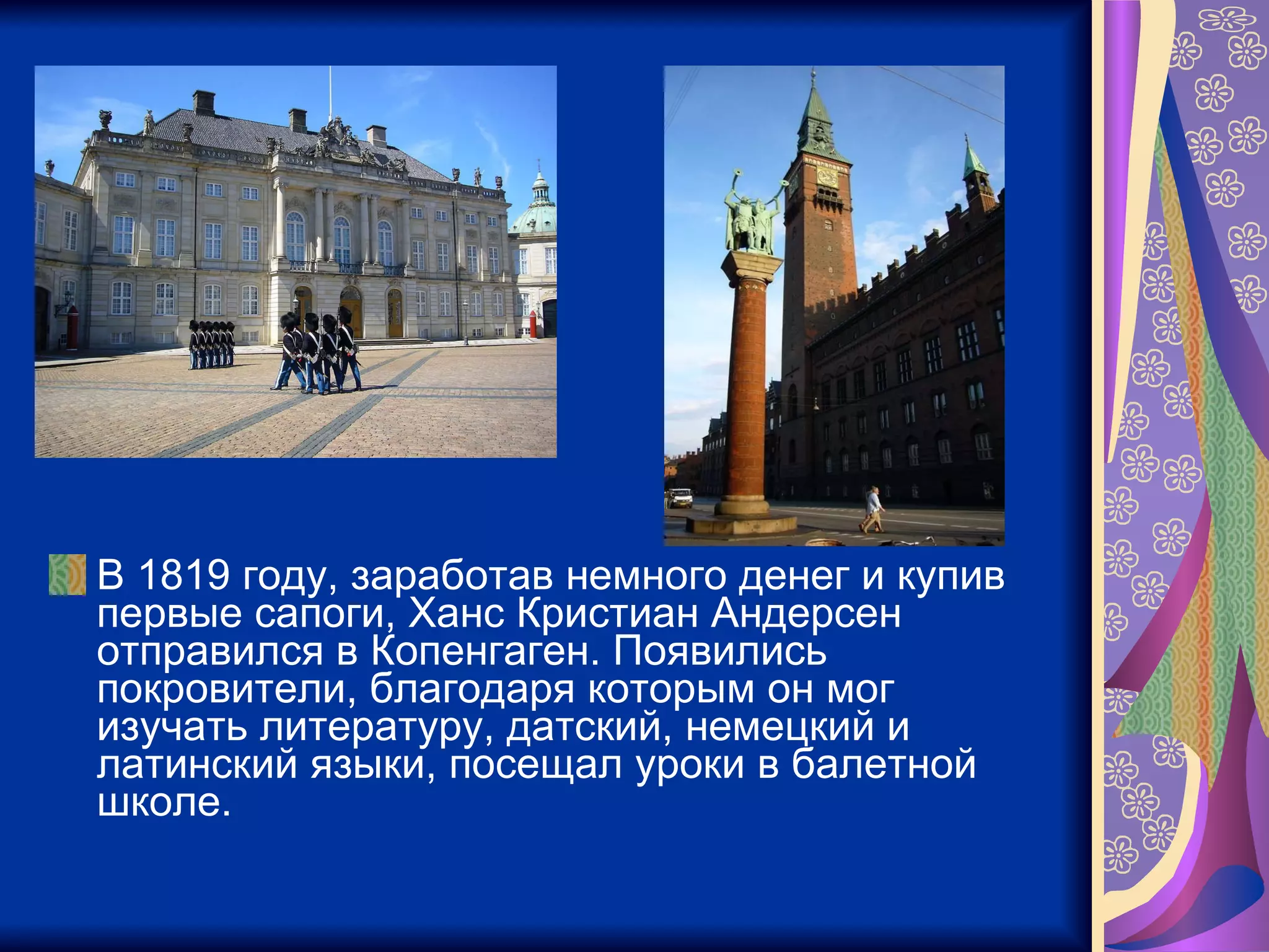 В 1819 году, заработав немного денег и купив первые сапоги, Ханс Кристиан Андерсен отправился в Копенгаген. Появились покровители, благодаря которым он мог изучать литературу, датский, немецкий и латинский языки, посещал уроки в балетной школе.  