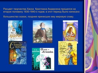 Расцвет творчества Ханса  Кристиана Андерсена пришелся на вторую половину 1830-1840-х годов; в этот период было написано большинство сказок, позднее принесших ему мировую славу.   