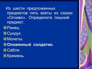 Из  шести  предложенных  предметов  пять  взяты  из  сказки  «Огниво».  Определите  лишний  предмет. Ранец. Сундук. Монеты. Оловянный  солдатик. Сабля. Кремень. 
