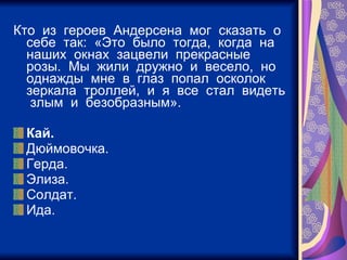 Кто  из  героев  Андерсена  мог  сказать  о  себе  так:  «Это  было  тогда,  когда  на  наших  окнах  зацвели  прекрасные  розы.  Мы  жили  дружно  и  весело,  но  однажды  мне  в  глаз  попал  осколок  зеркала  троллей,  и  я  все  стал  видеть  злым  и  безобразным». Кай. Дюймовочка. Герда. Элиза. Солдат. Ида. 