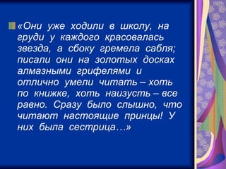 «Они  уже  ходили  в  школу,  на  груди  у  каждого  красовалась  звезда,  а  сбоку  гремела  сабля;  писали  они  на  золотых  досках  алмазными  грифелями  и  отлично  умели  читать – хоть  по  книжке,  хоть  наизусть – все  равно.  Сразу  было  слышно,  что  читают  настоящие  принцы!  У  них  была  сестрица…»   