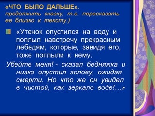 «ЧТО  БЫЛО  ДАЛЬШЕ». продолжить  сказку,  т.е.  пересказать  ее  близко  к  тексту.) «Утенок  опустился  на  воду  и  поплыл  навстречу  прекрасным  лебедям,  которые,  завидя  его,  тоже  поплыли  к  нему. Убейте  меня! -  сказал  бедняжка  и  низко  опустил  голову,  ожидая  смерти.  Но  что  же  он  увидел  в  чистой,  как  зеркало  воде!…»   