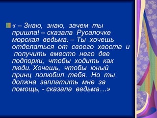 « – Знаю,  знаю,  зачем  ты  пришла! – сказала  Русалочке  морская  ведьма. – Ты  хочешь  отделаться  от  своего  хвоста  и  получить  вместо  него  две  подпорки,  чтобы  ходить  как  люди. Хочешь,  чтобы  юный  принц  полюбил  тебя.  Но  ты  должна  заплатить  мне  за  помощь, - сказала  ведьма…»   