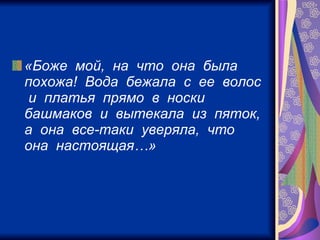 «Боже  мой,  на  что  она  была  похожа!  Вода  бежала  с  ее  волос  и  платья  прямо  в  носки  башмаков  и  вытекала  из  пяток,  а  она  все-таки  уверяла,  что  она  настоящая…»   