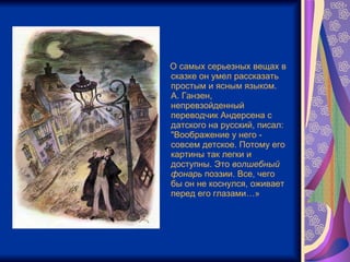 О самых серьезных вещах в сказке он умел рассказать простым и ясным языком.  А. Ганзен, непревзойденный переводчик Андерсена с датского на русский, писал: "Воображение у него - совсем детское. Потому его картины так легки и доступны. Это  волшебный   фонарь  поэзии. Все, чего бы он не коснулся, оживает перед его глазами…» 