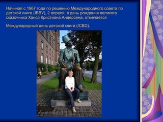 Начиная с 1967 года по решению Международного совета по детской книге (IBBУ), 2 апреля, в день рождения великого сказочника Ханса Кристиана Андерсена, отмечается Международный день детской книги (IСВD).   
