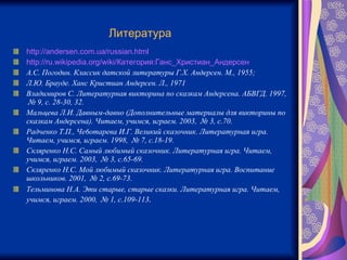 Литература   http://andersen.com.ua/russian.html http://ru.wikipedia.org/wiki/Категория:Ганс_Христиан_Андерсен А.С. Погодин. Классик датской литературы Г.Х. Андерсен. М., 1955;  Л.Ю. Брауде. Ханс Кристиан Андерсен. Л., 1971 Владимиров С. Литературная викторина по сказкам Андерсена. АБВГД. 1997,  № 9, с. 28-30, 32. Мальцева Л.И. Давным-давно (Дополнительные материалы для викторины по сказкам Андерсена). Читаем, учимся, играем. 2003,  № 3, с.70. Радченко Т.П., Че6отарева И.Г. Великий сказочник. Литературная игра. Читаем, учимся, играем. 1998,  № 7, с.18-19. Скляренко Н.С. Самый любимый сказочник. Литературная игра. Читаем, учимся, играем. 2003,  № 3, с.65-69. Скляренко Н.С. Мой любимый сказочник. Литературная игра. Воспитание школьников. 2001,  № 2, с.69-73. Тельминова Н.А. Эти старые, старые сказки. Литературная игра. Читаем, учимся, играем. 2000,  № 1, с.109-113 . 