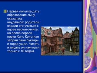Первая попытка дать образование сыну оказалась неудачной: родители отдали его учиться к вдове перчаточника, но после первой порки Ханс Кристиан забрал свой букварь и гордо ушел. Читать и писать он научился только к 10 годам.  