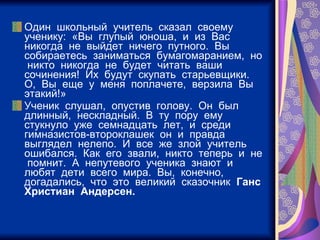 Один  школьный  учитель  сказал  своему  ученику:  «Вы  глупый  юноша,  и  из  Вас  никогда  не  выйдет  ничего  путного.  Вы  собираетесь  заниматься  бумагомаранием,  но  никто  никогда  не  будет  читать  ваши  сочинения!  Их  будут  скупать  старьевщики.  О,  Вы  еще  у  меня  поплачете,  верзила  Вы  этакий!» Ученик  слушал,  опустив  голову.  Он  был  длинный,  нескладный.  В  ту  пору  ему  стукнуло  уже  семнадцать  лет,  и  среди  гимназистов-второклашек  он  и  правда  выглядел  нелепо.  И  все  же  злой  учитель  ошибался.  Как  его  звали,  никто  теперь  и  не  помнит.  А  непутевого  ученика  знают  и  любят  дети  всего  мира.  Вы,  конечно,  догадались,  что  это  великий  сказочник  Ганс  Христиан  Андерсен. 