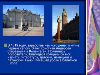 В 1819 году, заработав немного денег и купив первые сапоги, Ханс Кристиан Андерсен отправился в Копенгаген. Появились покровители, благодаря которым он мог изучать литературу, датский, немецкий и латинский языки, посещал уроки в балетной школе.  