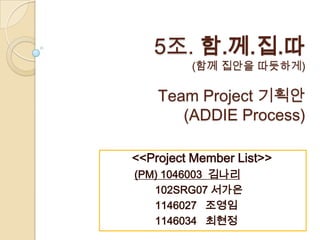 5조. 함.께.집.따
         (함께 집안을 따듯하게)

    Team Project 기획안
       (ADDIE Process)

<<Project Member List>>
(PM) 1046003 김나리
   102SRG07 서가은
   1146027 조영임
   1146034 최현정
 