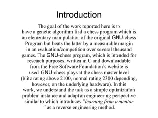 Introduction
          The goal of the work reported here is to
 have a genetic algorithm find a chess program which is
 an elementary manipulation of the original GNU-chess
  Program but beats the latter by a measurable margin
   in an evaluation/competition over several thousand
games. The GNU-chess program, which is intended for
    research purposes, written in C and downloadable
     from the Free Software Foundation’s website is
     used. GNU-chess plays at the chess master level
(blitz rating above 2100, normal rating 2300 depending,
      however, on the underlying hardware). In this
 work, we understand the task as a simple optimization
 problem instance and adapt an engineering perspective
  similar to which introduces ”learning from a mentor
            ” as a reverse engineering method.
 