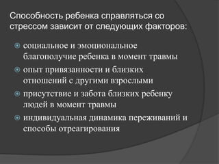 Способность ребенка справляться со
стрессом зависит от следующих факторов:

 социальное и эмоциональное
  благополучие ребенка в момент травмы
 опыт привязанности и близких
  отношений с другими взрослыми
 присутствие и забота близких ребенку
  людей в момент травмы
 индивидуальная динамика переживаний и
  способы отреагирования
 
