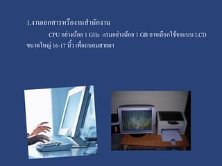 1.งานเอกสารหรืองานสานักงาน
CPU อย่างน้อย 1 GHz แรมอย่างน้อย 1 GB อาจเลือกใช้จอแบบ LCD
ขนาดใหญ่ 16-17 นิ้ว เพื่อถนอมสายตา

 