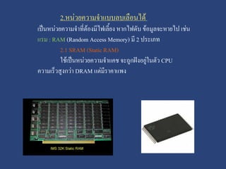 2.หน่วยความจาแบบลบเลือนได้
เป็นหน่วยความจาที่ต้องมีไฟเลี้ยง หากไฟดับ ข้อมูลจะหายไป เช่น
แรม : RAM (Random Access Memory) มี 2 ประเภท
2.1 SRAM (Static RAM)
ใช้เป็นหน่วยความจาแคช จะถูกฝังอยู่ในตัว CPU
ความเร็วสูงกว่า DRAM แต่มีราคาแพง

 