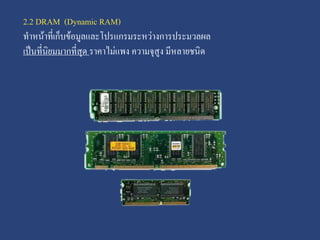2.2 DRAM (Dynamic RAM)
ทาหน้าที่เก็บข้อมูลและโปรแกรมระหว่างการประมวลผล
เป็นที่นิยมมากที่สุด ราคาไม่แพง ความจุสูง มีหลายชนิด

 