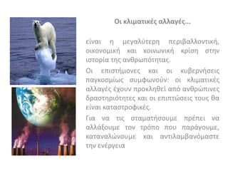 Οι κλιματικζσ αλλαγζσ...

είναι θ μεγαλφτερθ περιβαλλοντικι,
οικονομικι και κοινωνικι κρίςθ ςτθν
ιςτορία τθσ ανκρωπότθτασ.
Οι επιςτιμονεσ και οι κυβερνιςεισ
παγκοςμίωσ ςυμφωνοφν: οι κλιματικζσ
αλλαγζσ ζχουν προκλθκεί από ανκρϊπινεσ
δραςτθριότθτεσ και οι επιπτϊςεισ τουσ κα
είναι καταςτροφικζσ.
Για να τισ ςταματιςουμε πρζπει να
αλλάξουμε τον τρόπο που παράγουμε,
καταναλϊνουμε και αντιλαμβανόμαςτε
τθν ενζργεια
 