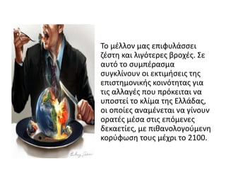 • Το μζλλον μασ επιφυλάςςει
  ηζςτθ και λιγότερεσ βροχζσ. Σε
  αυτό το ςυμπζραςμα
  ςυγκλίνουν οι εκτιμιςεισ τθσ
  επιςτθμονικισ κοινότθτασ για
  τισ αλλαγζσ που πρόκειται να
  υποςτεί το κλίμα τθσ Ελλάδασ,
  οι οποίεσ αναμζνεται να γίνουν
  ορατζσ μζςα ςτισ επόμενεσ
  δεκαετίεσ, με πικανολογοφμενθ
  κορφφωςθ τουσ μζχρι το 2100.
 